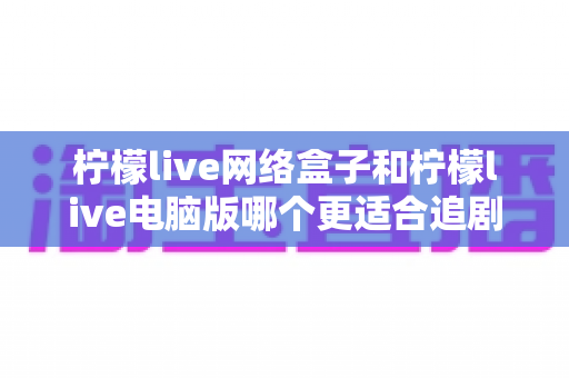 柠檬live网络盒子和柠檬live电脑版哪个更适合追剧？五大维度深度对比帮你选出最佳追剧方案