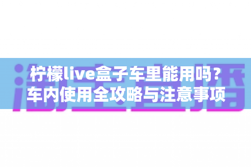 柠檬live盒子车里能用吗?车内使用全攻略与注意事项详解 柠檬live盒子车里能用吗?车内使用全攻略与注意事项详解