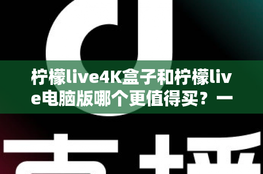 柠檬live4K盒子和柠檬live电脑版哪个更值得买？一篇讲透画质、价格与适用人群的深度选购指南