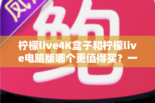 柠檬live4K盒子和柠檬live电脑版哪个更值得买？一篇讲透画质、价格与适用人群的深度选购指南