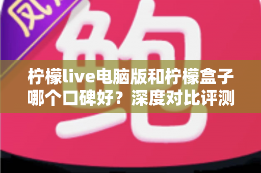 柠檬live电脑版和柠檬盒子哪个口碑好?深度对比评测帮你选对不踩坑 柠檬live电脑版和柠檬盒子哪个口碑好?深度对比评测帮你选对不踩坑