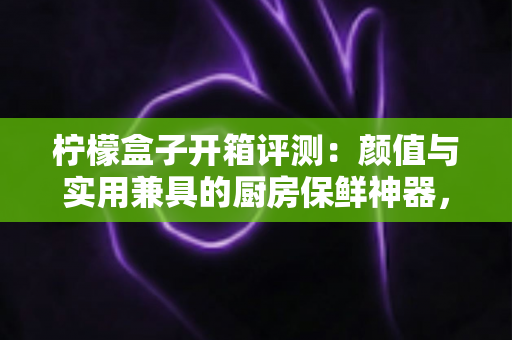 柠檬盒子开箱评测：颜值与实用兼具的厨房保鲜神器，看完这篇再决定要不要入手