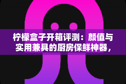 柠檬盒子开箱评测：颜值与实用兼具的厨房保鲜神器，看完这篇再决定要不要入手