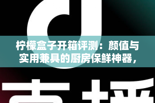 柠檬盒子开箱评测：颜值与实用兼具的厨房保鲜神器，看完这篇再决定要不要入手