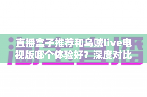 直播盒子推荐和乌贼live电视版哪个体验好？深度对比解析助你选出最佳观看方案