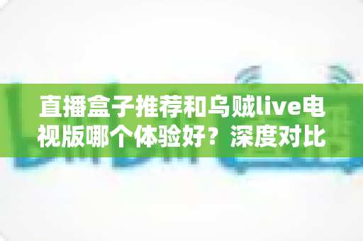 直播盒子推荐和乌贼live电视版哪个体验好？深度对比解析助你选出最佳观看方案
