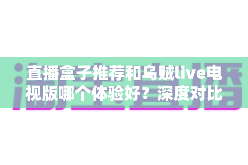 直播盒子推荐和乌贼live电视版哪个体验好？深度对比解析助你选出最佳观看方案