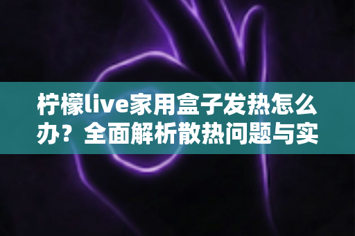柠檬live家用盒子发热怎么办？全面解析散热问题与实用降温指南