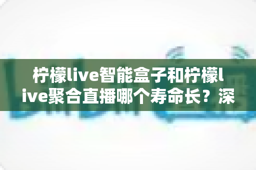 柠檬live智能盒子和柠檬live聚合直播哪个寿命长?深度解析两者使用寿命差异与长期使用指南 柠檬live智能盒子和柠檬live聚合直播哪个寿命长?深度解析两者使用寿命差异与长期使用指南