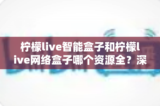 柠檬live智能盒子和柠檬live网络盒子哪个资源全？深度对比解析与选购指南