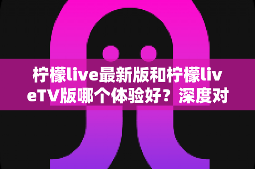 柠檬live最新版和柠檬liveTV版哪个体验好？深度对比助你选出最佳观看方式