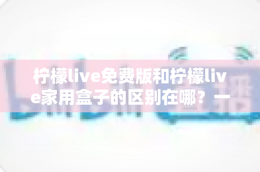 柠檬live免费版和柠檬live家用盒子的区别在哪?一文读懂两者差异,选出最适合你的观影方案 柠檬live免费版和柠檬live家用盒子的区别在哪?一文读懂两者差异,选出最适合你的观影方案