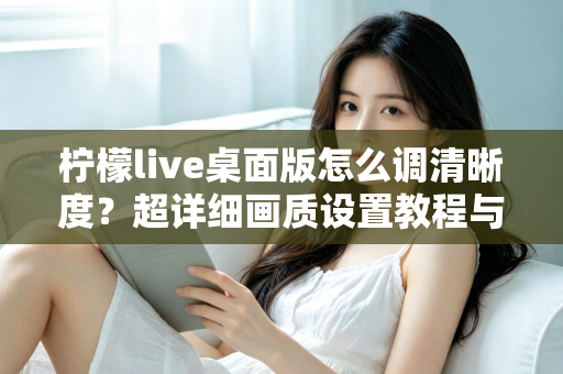 柠檬live桌面版怎么调清晰度？超详细画质设置教程与优化技巧全解析