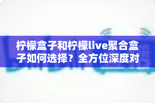 柠檬盒子和柠檬live聚合盒子如何选择?全方位深度对比与实用选购指南,帮你轻松找到最适合的家庭观影方案 柠檬盒子和柠檬live聚合盒子如何选择?全方位深度对比与实用选购指南,帮你轻松找到最适合的家庭观影方案
