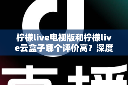 柠檬live电视版和柠檬live云盒子哪个评价高?深度对比测评帮你选对不踩坑 柠檬live电视版和柠檬live云盒子哪个评价高?深度对比测评帮你选对不踩坑