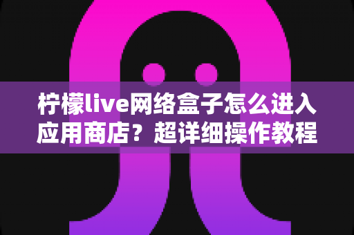 柠檬live网络盒子怎么进入应用商店？超详细操作教程与疑难解答全攻略