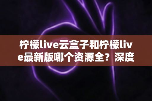 柠檬live云盒子和柠檬live最新版哪个资源全?深度对比解析助你轻松选择 柠檬live云盒子和柠檬live最新版哪个资源全?深度对比解析助你轻松选择