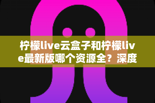 柠檬live云盒子和柠檬live最新版哪个资源全?深度对比解析助你轻松选择 柠檬live云盒子和柠檬live最新版哪个资源全?深度对比解析助你轻松选择