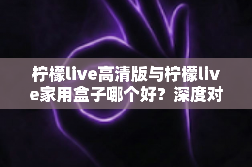 柠檬live高清版与柠檬live家用盒子哪个好？深度对比解析，帮你选对家庭大屏观影方案