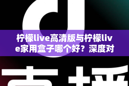 柠檬live高清版与柠檬live家用盒子哪个好？深度对比解析，帮你选对家庭大屏观影方案