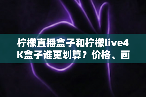 柠檬直播盒子和柠檬live4K盒子谁更划算？价格、画质、配置全维度深度对比，帮你选对不选贵