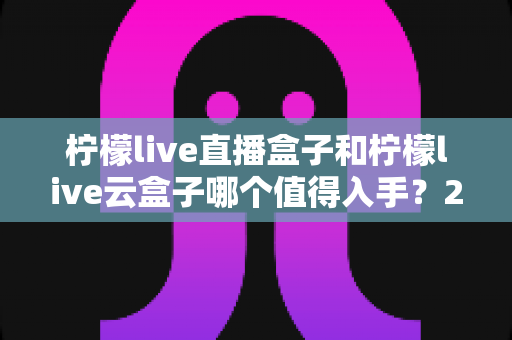 柠檬live直播盒子和柠檬live云盒子哪个值得入手？2025年最新选购对比指南助你避坑