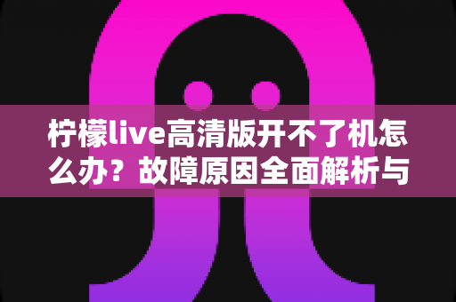 柠檬live高清版开不了机怎么办？故障原因全面解析与实用修复指南
