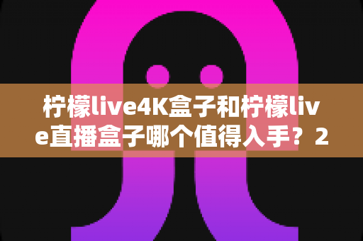 柠檬live4K盒子和柠檬live直播盒子哪个值得入手?2025年最全选购指南帮你避坑 柠檬live4K盒子和柠檬live直播盒子哪个值得入手?2025年最全选购指南帮你避坑