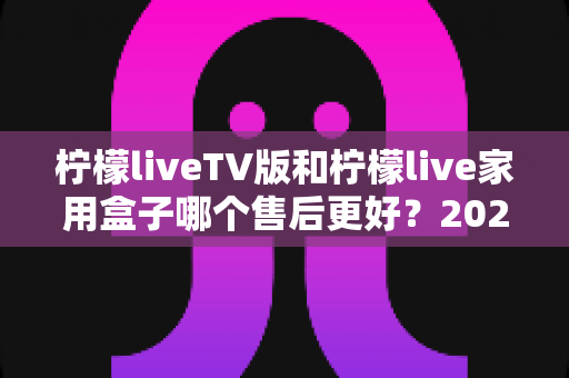 柠檬liveTV版和柠檬live家用盒子哪个售后更好?2025最新售后服务深度对比与选购避坑指南 柠檬liveTV版和柠檬live家用盒子哪个售后更好?2025最新售后服务深度对比与选购避坑指南