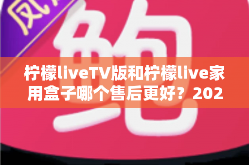 柠檬liveTV版和柠檬live家用盒子哪个售后更好？2025最新售后服务深度对比与选购避坑指南