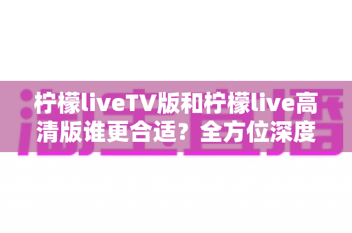 柠檬liveTV版和柠檬live高清版谁更合适？全方位深度对比帮你选出最佳观看版本