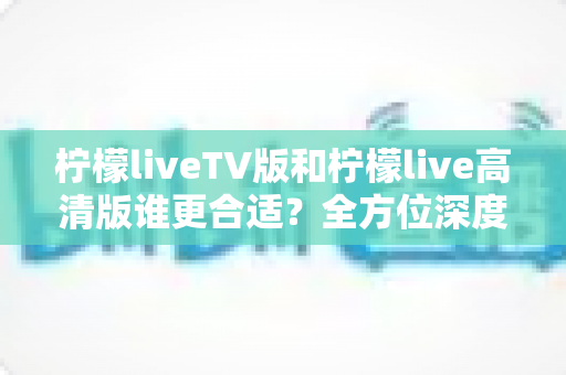 柠檬liveTV版和柠檬live高清版谁更合适？全方位深度对比帮你选出最佳观看版本