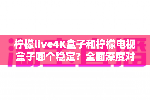 柠檬live4K盒子和柠檬电视盒子哪个稳定?全面深度对比评测助你选对不踩坑 柠檬live4K盒子和柠檬电视盒子哪个稳定?全面深度对比评测助你选对不踩坑