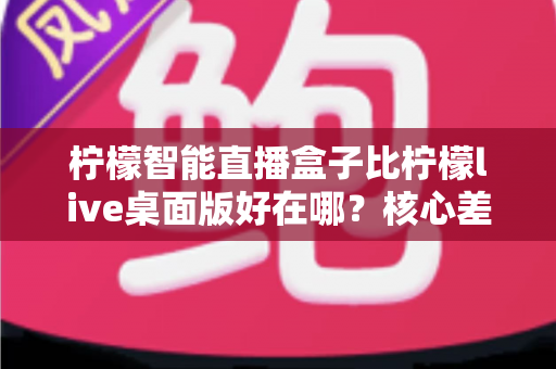 柠檬智能直播盒子比柠檬live桌面版好在哪?核心差异与选购全解析 柠檬智能直播盒子比柠檬live桌面版好在哪?核心差异与选购全解析