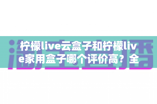 柠檬live云盒子和柠檬live家用盒子哪个评价高？全面对比解析帮你做出明智选择