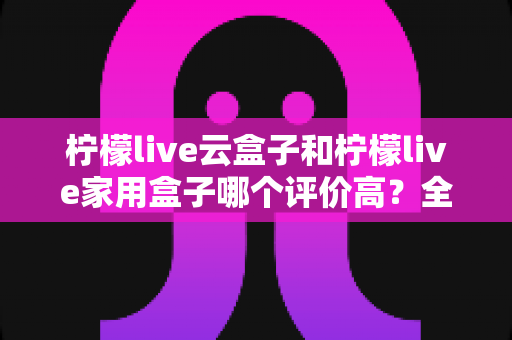 柠檬live云盒子和柠檬live家用盒子哪个评价高？全面对比解析帮你做出明智选择