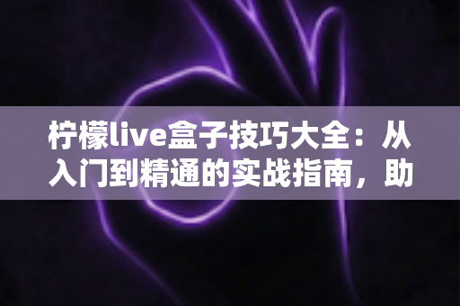 柠檬live盒子技巧大全：从入门到精通的实战指南，助你直播效果翻倍