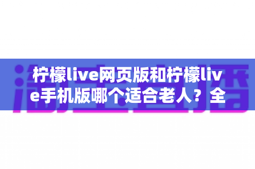 柠檬live网页版和柠檬live手机版哪个适合老人?全面对比分析与实用选择指南 柠檬live网页版和柠檬live手机版哪个适合老人?全面对比分析与实用选择指南