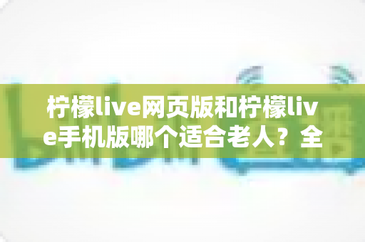 柠檬live网页版和柠檬live手机版哪个适合老人?全面对比分析与实用选择指南 柠檬live网页版和柠檬live手机版哪个适合老人?全面对比分析与实用选择指南