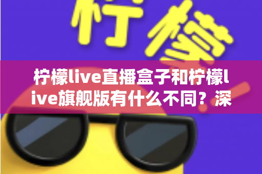 柠檬live直播盒子和柠檬live旗舰版有什么不同?深度解析两大版本差异与选购全指南 柠檬live直播盒子和柠檬live旗舰版有什么不同?深度解析两大版本差异与选购全指南