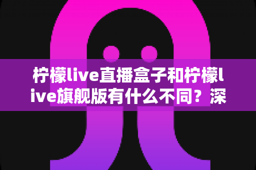 柠檬live直播盒子和柠檬live旗舰版有什么不同?深度解析两大版本差异与选购全指南 柠檬live直播盒子和柠檬live旗舰版有什么不同?深度解析两大版本差异与选购全指南