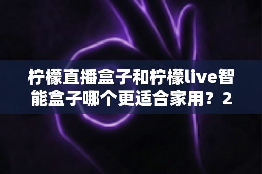 柠檬直播盒子和柠檬live智能盒子哪个更适合家用?2025年家庭选购深度对比指南 柠檬直播盒子和柠檬live智能盒子哪个更适合家用?2025年家庭选购深度对比指南
