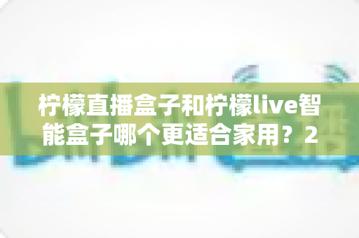 柠檬直播盒子和柠檬live智能盒子哪个更适合家用?2025年家庭选购深度对比指南 柠檬直播盒子和柠檬live智能盒子哪个更适合家用?2025年家庭选购深度对比指南