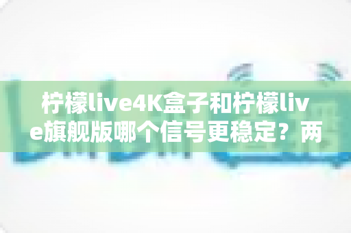 柠檬live4K盒子和柠檬live旗舰版哪个信号更稳定?两款热门机型信号稳定性全面对比与选购指南 柠檬live4K盒子和柠檬live旗舰版哪个信号更稳定?两款热门机型信号稳定性全面对比与选购指南