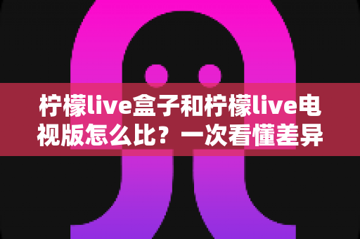 柠檬live盒子和柠檬live电视版怎么比?一次看懂差异、使用场景与选择建议的完整指南 柠檬live盒子和柠檬live电视版怎么比?一次看懂差异、使用场景与选择建议的完整指南