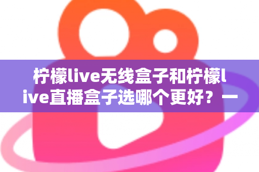 柠檬live无线盒子和柠檬live直播盒子选哪个更好?一文读懂选购要点与使用体验 柠檬live无线盒子和柠檬live直播盒子选哪个更好?一文读懂选购要点与使用体验