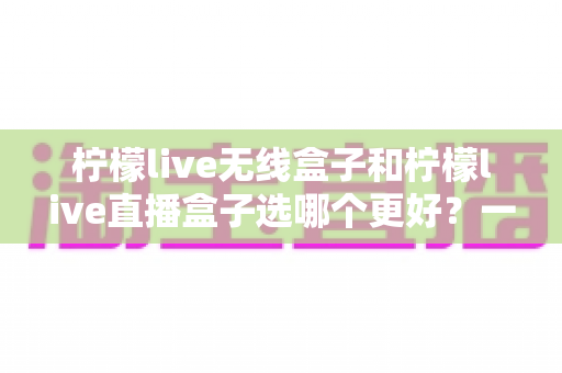 柠檬live无线盒子和柠檬live直播盒子选哪个更好?一文读懂选购要点与使用体验 柠檬live无线盒子和柠檬live直播盒子选哪个更好?一文读懂选购要点与使用体验