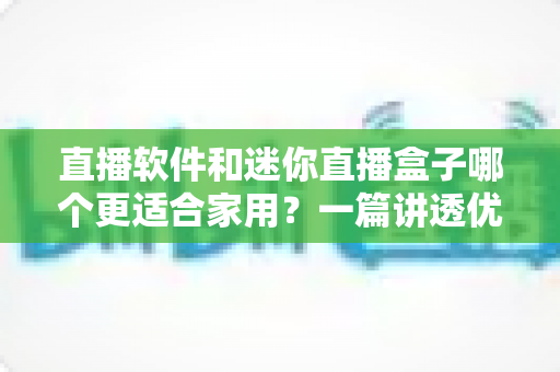 直播软件和迷你直播盒子哪个更适合家用？一篇讲透优劣势的家庭影音设备选择指南