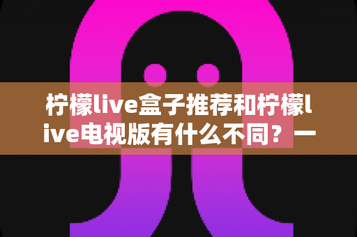 柠檬live盒子推荐和柠檬live电视版有什么不同?一文帮你搞懂两者的核心差异与选择建议 柠檬live盒子推荐和柠檬live电视版有什么不同?一文帮你搞懂两者的核心差异与选择建议