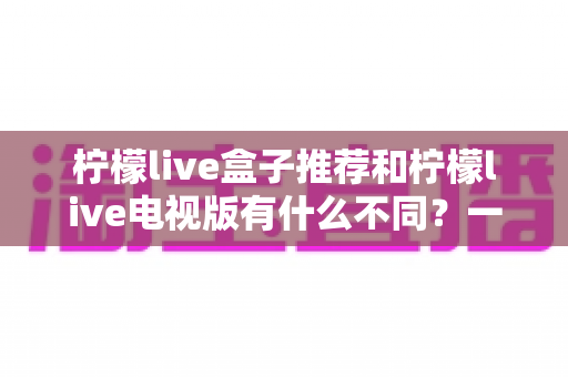 柠檬live盒子推荐和柠檬live电视版有什么不同?一文帮你搞懂两者的核心差异与选择建议 柠檬live盒子推荐和柠檬live电视版有什么不同?一文帮你搞懂两者的核心差异与选择建议